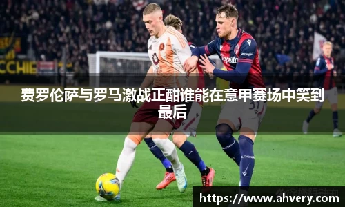 费罗伦萨与罗马激战正酣谁能在意甲赛场中笑到最后